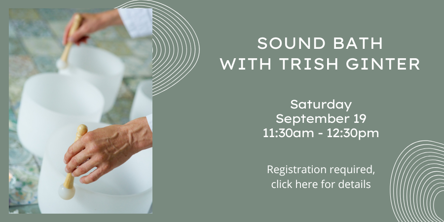 Sound Bath with Trish Ginter Saturday, September 19 11:30 AM—12:30 PM. Registration required, click here for details.